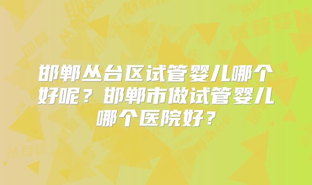 邯郸丛台区试管婴儿哪个好呢?邯郸市做试管婴儿哪个医院好?