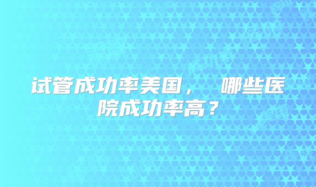 试管成功率美国， 哪些医院成功率高？