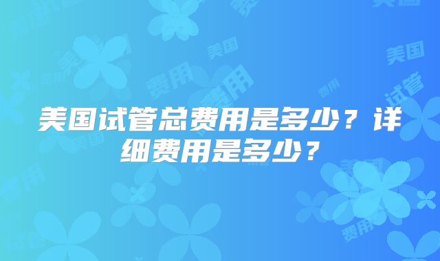 美国试管总费用是多少？详细费用是多少？