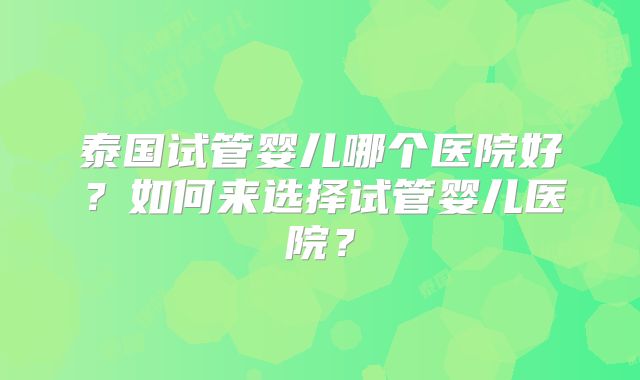 泰国试管婴儿哪个医院好?如何来选择试管婴儿医院?