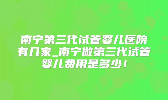 南宁第三代试管婴儿医院有几家_南宁做第三代试管婴儿费用是多少！