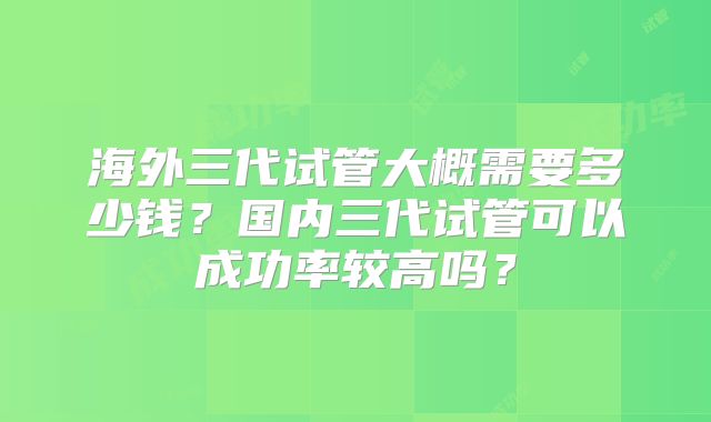 海外三代试管大概需要多少钱?国内三代试管可以成功率较高吗?