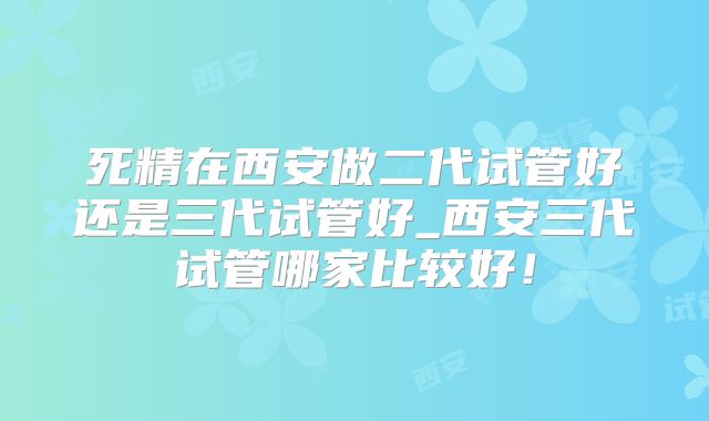 死精在西安做二代试管好还是三代试管好_西安三代试管哪家比较好!