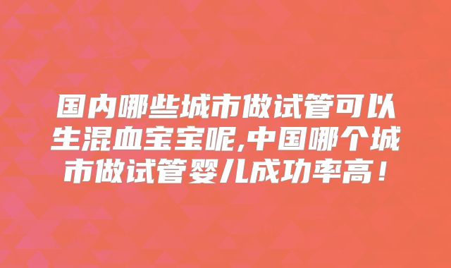国内哪些城市做试管可以生混血宝宝呢,中国哪个城市做试管婴儿成功率高!