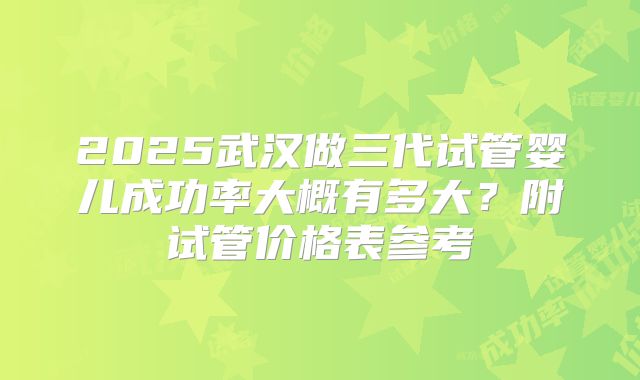 2025武汉做三代试管婴儿成功率大概有多大？附试管价格表参考