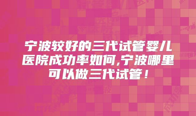 宁波较好的三代试管婴儿医院成功率如何,宁波哪里可以做三代试管！