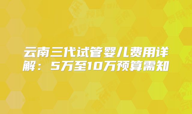 云南三代试管婴儿费用详解:5万至10万预算需知