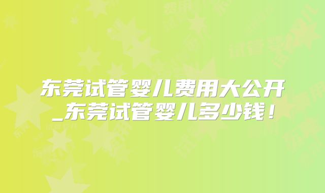 东莞试管婴儿费用大公开_东莞试管婴儿多少钱!