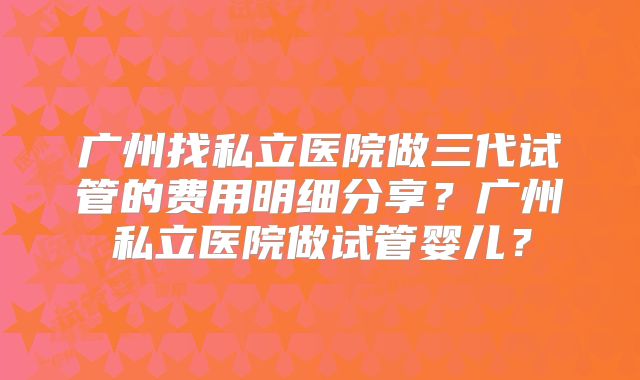 广州找私立医院做三代试管的费用明细分享?广州私立医院做试管婴儿?