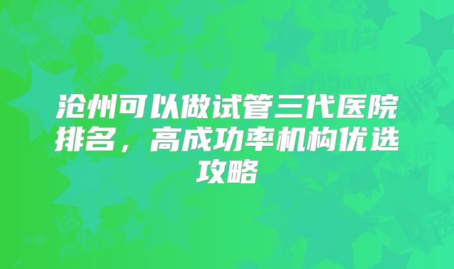 沧州可以做试管三代医院排名,高成功率机构优选攻略