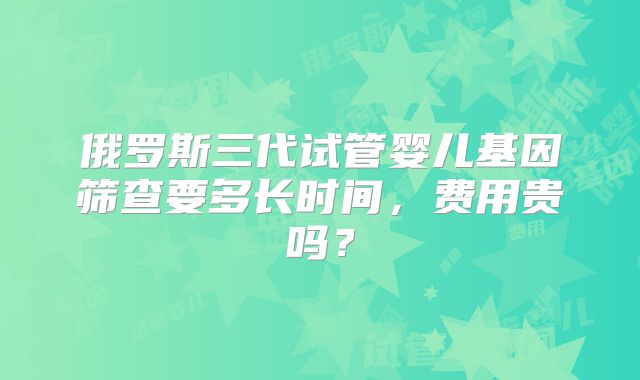 俄罗斯三代试管婴儿基因筛查要多长时间，费用贵吗？