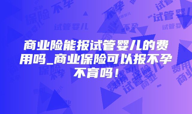 商业险能报试管婴儿的费用吗_商业保险可以报不孕不育吗!
