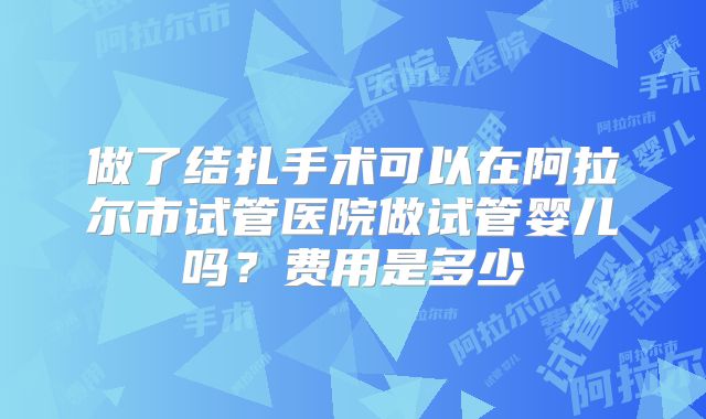 做了结扎手术可以在阿拉尔市试管医院做试管婴儿吗？费用是多少