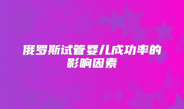 俄罗斯试管婴儿成功率的影响因素