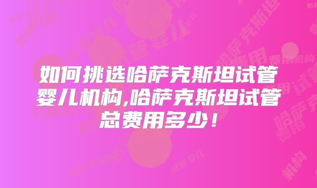如何挑选哈萨克斯坦试管婴儿机构,哈萨克斯坦试管总费用多少！