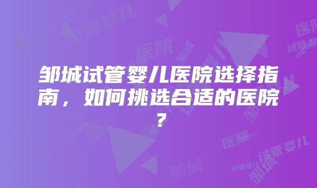 邹城试管婴儿医院选择指南,如何挑选合适的医院?