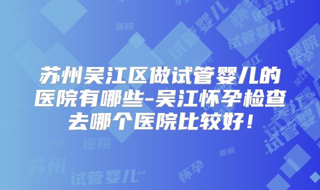 苏州吴江区做试管婴儿的医院有哪些-吴江怀孕检查去哪个医院比较好!