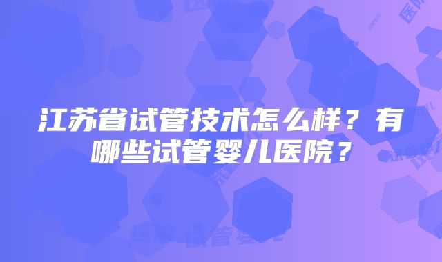 江苏省试管技术怎么样?有哪些试管婴儿医院?