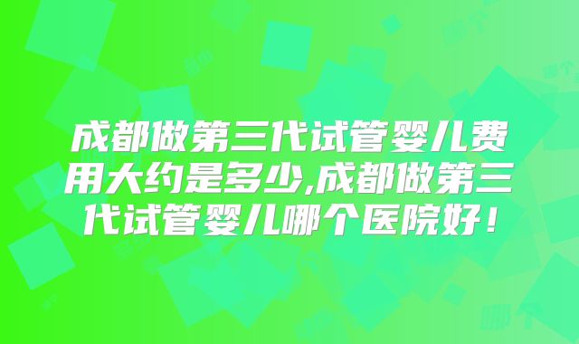 成都做第三代试管婴儿费用大约是多少,成都做第三代试管婴儿哪个医院好！