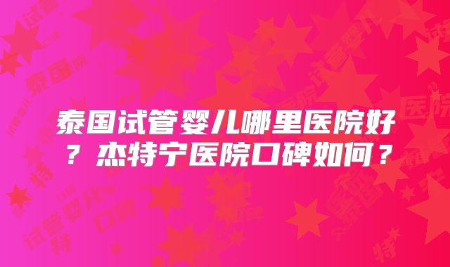 泰国试管婴儿哪里医院好?杰特宁医院口碑如何?