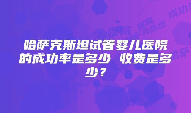 哈萨克斯坦试管婴儿医院的成功率是多少 收费是多少？