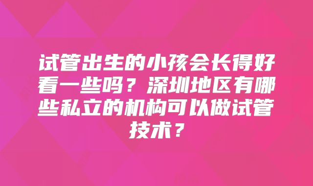 试管出生的小孩会长得好看一些吗?深圳地区有哪些私立的机构可以做试管技术?
