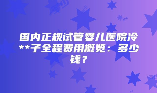 国内正规试管婴儿医院冷**子全程费用概览:多少钱?
