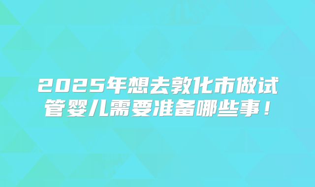 2025年想去敦化市做试管婴儿需要准备哪些事!