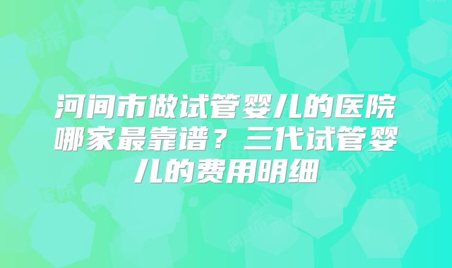 河间市做试管婴儿的医院哪家最靠谱？三代试管婴儿的费用明细