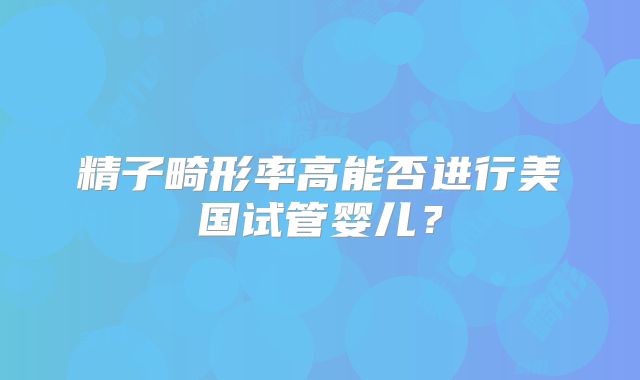 精子畸形率高能否进行美国试管婴儿?