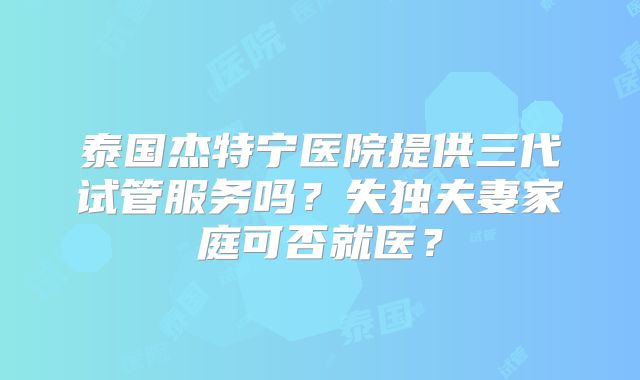 泰国杰特宁医院提供三代试管服务吗?失独夫妻家庭可否就医?