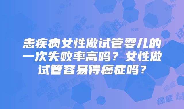 患疾病女性做试管婴儿的一次失败率高吗？女性做试管容易得癌症吗？