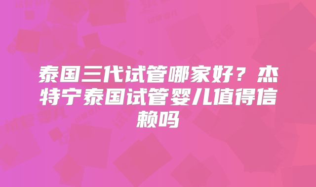 泰国三代试管哪家好?杰特宁泰国试管婴儿值得信赖吗