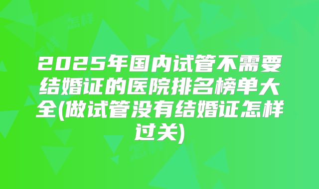 2025年国内试管不需要结婚证的医院排名榜单大全(做试管没有结婚证怎样过关)