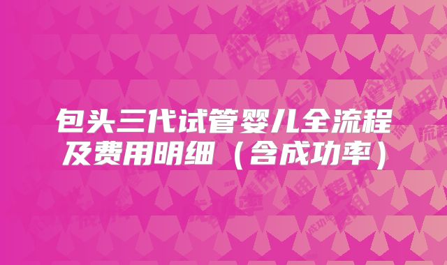 包头三代试管婴儿全流程及费用明细(含成功率)