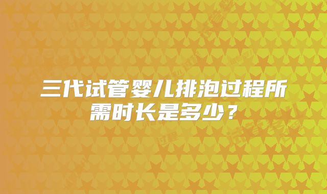 三代试管婴儿排泡过程所需时长是多少?