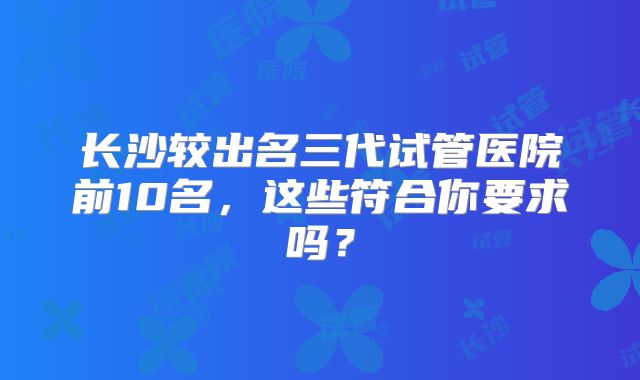 长沙较出名三代试管医院前10名，这些符合你要求吗？