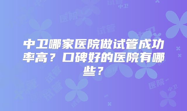 中卫哪家医院做试管成功率高?口碑好的医院有哪些?
