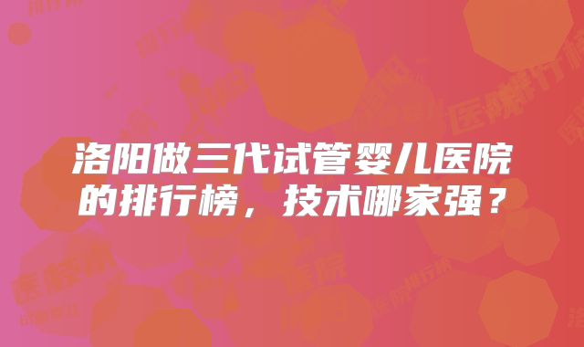 洛阳做三代试管婴儿医院的排行榜,技术哪家强?