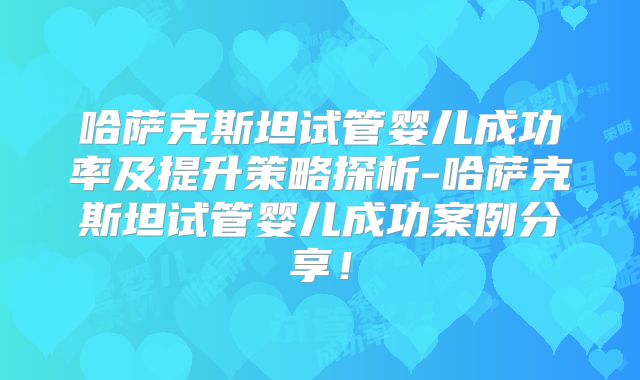 哈萨克斯坦试管婴儿成功率及提升策略探析-哈萨克斯坦试管婴儿成功案例分享!