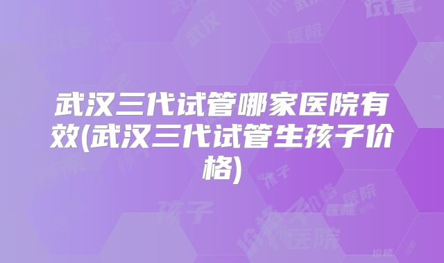 武汉三代试管哪家医院有效(武汉三代试管生孩子价格)