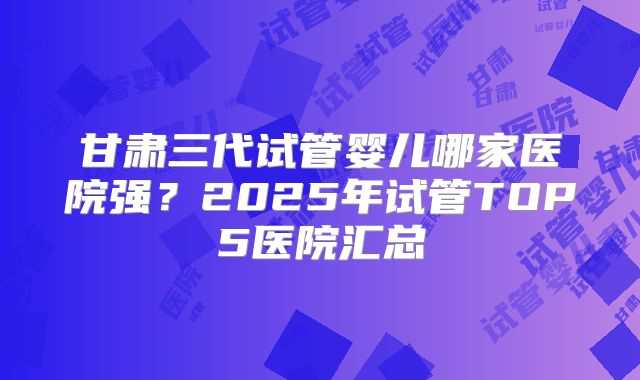 甘肃三代试管婴儿哪家医院强?2025年试管TOP5医院汇总