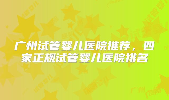 广州试管婴儿医院推荐,四家正规试管婴儿医院排名