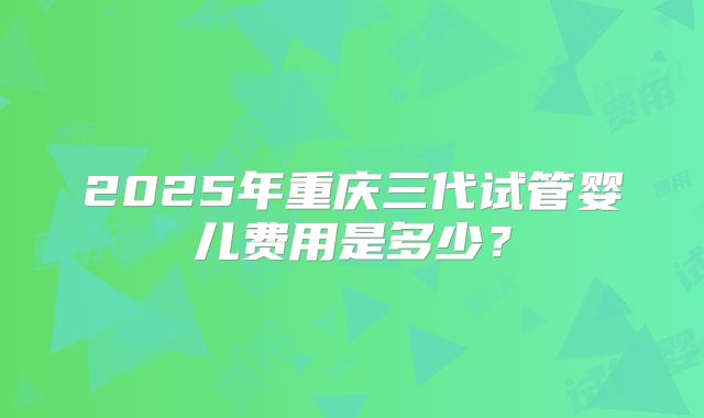 2025年重庆三代试管婴儿费用是多少?
