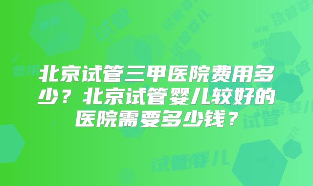 北京试管三甲医院费用多少?北京试管婴儿较好的医院需要多少钱?