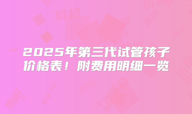2025年第三代试管孩子价格表!附费用明细一览