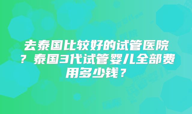 去泰国比较好的试管医院?泰国3代试管婴儿全部费用多少钱?