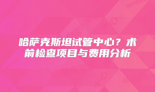 哈萨克斯坦试管中心？术前检查项目与费用分析