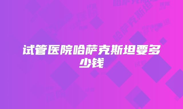 试管医院哈萨克斯坦要多少钱