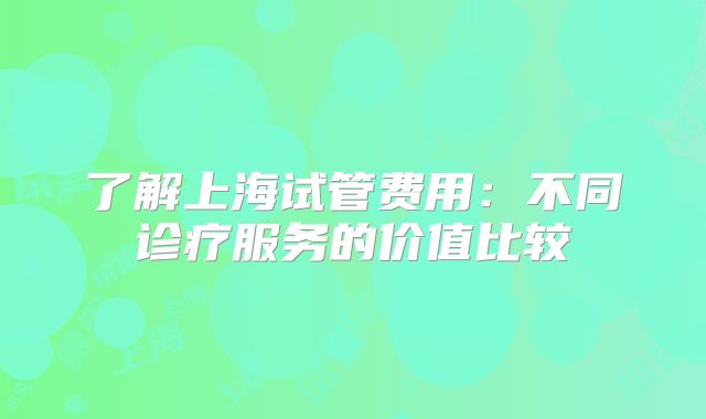 了解上海试管费用:不同诊疗服务的价值比较